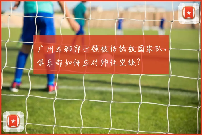 广州龙狮郭士强被传执教国家队，俱乐部如何应对帅位空缺？